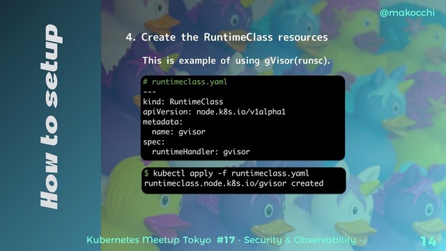 Kubernetes Meetup Tokyo #17 - Security & Observability -
@makocchi
14
How to setup
4. Create the RuntimeClass resources
# runtimeclass.yaml
---
kind: RuntimeClass
apiVersion: node.k8s.io/v1alpha1
metadata:
name: gvisor
spec:
runtimeHandler: gvisor
This is example of using gVisor(runsc).
$ kubectl apply -f runtimeclass.yaml
runtimeclass.node.k8s.io/gvisor created
