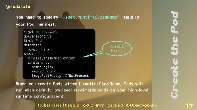 Kubernetes Meetup Tokyo #17 - Security & Observability -
@makocchi
17
Create the Pod
You need to specify “.spec.runtimeClassName” field in
your Pod manifest.
# gvisor_pod.yaml
apiVersion: v1
kind: Pod
metadata:
name: nginx
spec:
runtimeClassName: gvisor
containers:
- name: nginx
image: nginx
imagePullPolicy: IfNotPresent
When you create Pods without runtimeClassName, Pods will
run with default low-level runtime(depends on your high-level
runtime configuration).
Insert
here!
