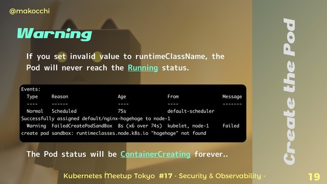 Kubernetes Meetup Tokyo #17 - Security & Observability -
@makocchi
19
Create the Pod
If you set invalid value to runtimeClassName, the
Pod will never reach the Running status.
Events:
Type Reason Age From Message
---- ------ ---- ---- -------
Normal Scheduled 75s default-scheduler
Successfully assigned default/nginx-hogehoge to node-1
Warning FailedCreatePodSandBox 8s (x6 over 74s) kubelet, node-1 Failed
create pod sandbox: runtimeclasses.node.k8s.io "hogehoge" not found
The Pod status will be ContainerCreating forever..
Warning
