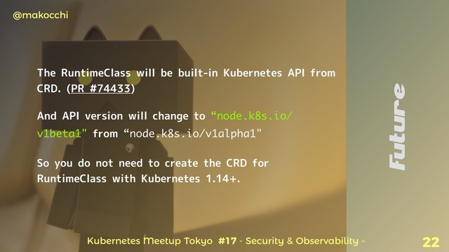 Kubernetes Meetup Tokyo #17 - Security & Observability -
@makocchi
22
The RuntimeClass will be built-in Kubernetes API from
CRD. (PR #74433)
And API version will change to “node.k8s.io/
v1beta1" from “node.k8s.io/v1alpha1"
So you do not need to create the CRD for
RuntimeClass with Kubernetes 1.14+.
Future
