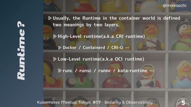 Kubernetes Meetup Tokyo #17 - Security & Observability -
@makocchi
5
Runtime?
Usually, the Runtime in the container world is defined
two meanings by two layers.
High-Level runtime(a.k.a CRI runtime)
Docker / Containerd / CRI-O …
Low-Level runtime(a.k.a OCI runtime)
runc / runsc / runnc / kata-runtime …
