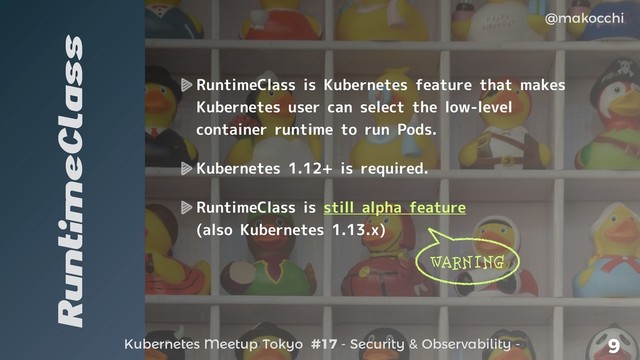Kubernetes Meetup Tokyo #17 - Security & Observability -
@makocchi
9
RuntimeClass
RuntimeClass is Kubernetes feature that makes
Kubernetes user can select the low-level
container runtime to run Pods.
Kubernetes 1.12+ is required.
RuntimeClass is still alpha feature
(also Kubernetes 1.13.x)
WARNING
