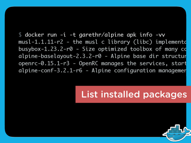 $ docker run -i -t garethr/alpine apk info -vv
musl-1.1.11-r2 - the musl c library (libc) implementati
busybox-1.23.2-r0 - Size optimized toolbox of many comm
alpine-baselayout-2.3.2-r0 - Alpine base dir structure
openrc-0.15.1-r3 - OpenRC manages the services, startup
alpine-conf-3.2.1-r6 - Alpine configuration management
List installed packages
