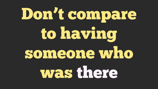 Don’t compare
to having
someone who
was there
