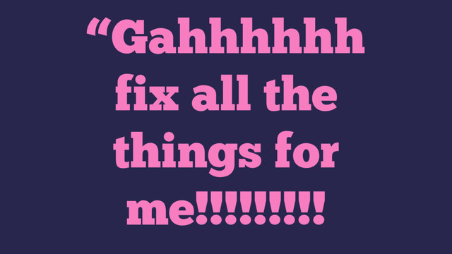 “Gahhhhhh
fix all the
things for
me!!!!!!!!!
