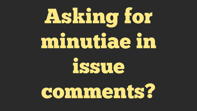 Asking for
minutiae in
issue
comments?

