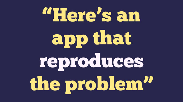 “Here’s an
app that
reproduces
the problem”
