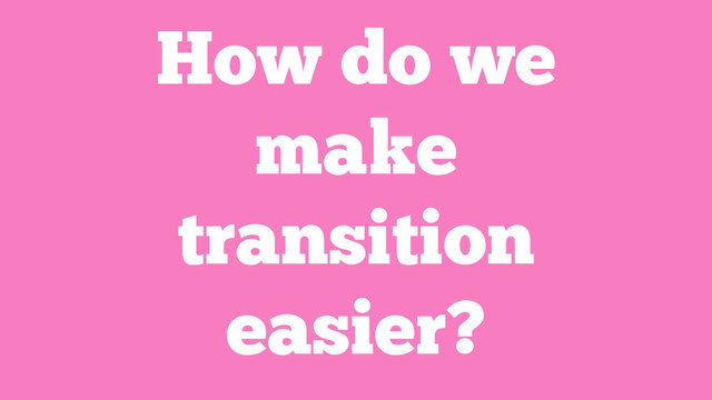 How do we
make
transition
easier?
