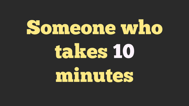 Someone who
takes 10
minutes
