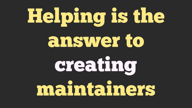 Helping is the
answer to
creating
maintainers
