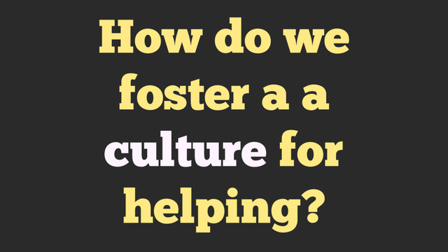 How do we
foster a a
culture for
helping?

