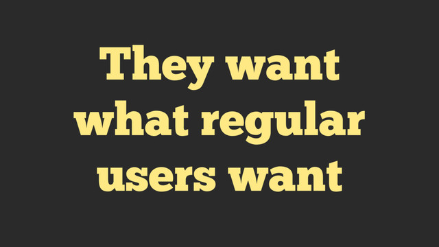 They want
what regular
users want

