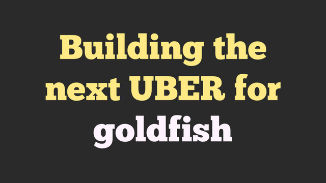 Building the
next UBER for
goldfish
