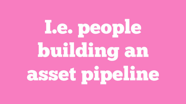 I.e. people
building an
asset pipeline
