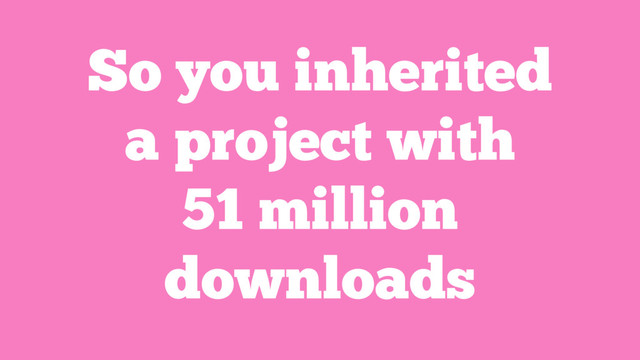 So you inherited
a project with
51 million
downloads
