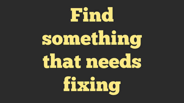 Find
something
that needs
fixing
