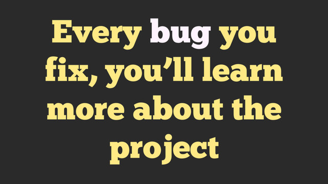 Every bug you
fix, you’ll learn
more about the
project
