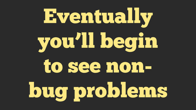 Eventually
you’ll begin
to see non-
bug problems
