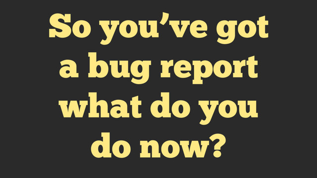So you’ve got
a bug report
what do you
do now?

