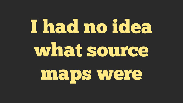 I had no idea
what source
maps were
