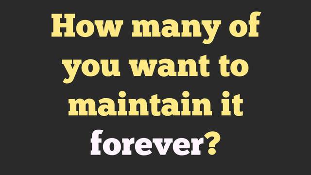 How many of
you want to
maintain it
forever?
