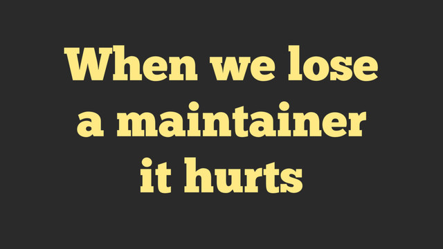 When we lose
a maintainer
it hurts
