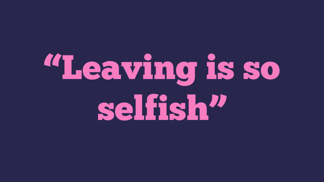 “Leaving is so
selfish”
