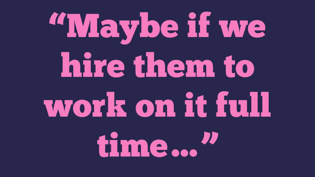 “Maybe if we
hire them to
work on it full
time…”
