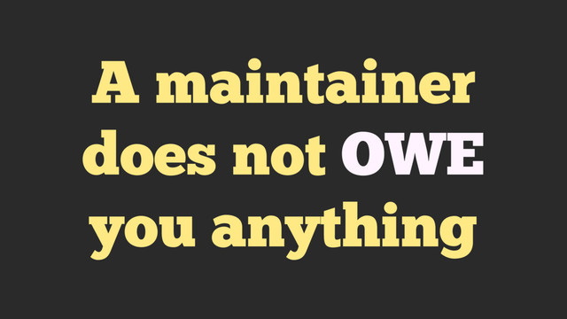 A maintainer
does not OWE
you anything
