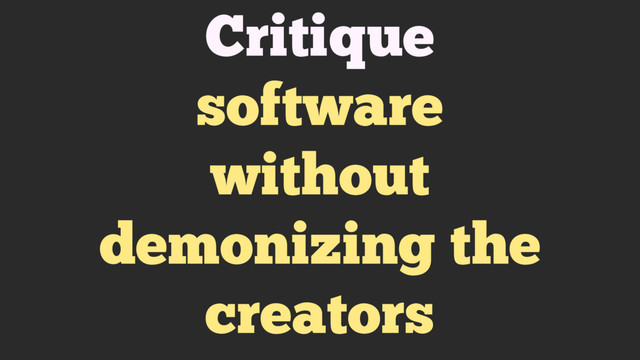 Critique
software
without
demonizing the
creators
