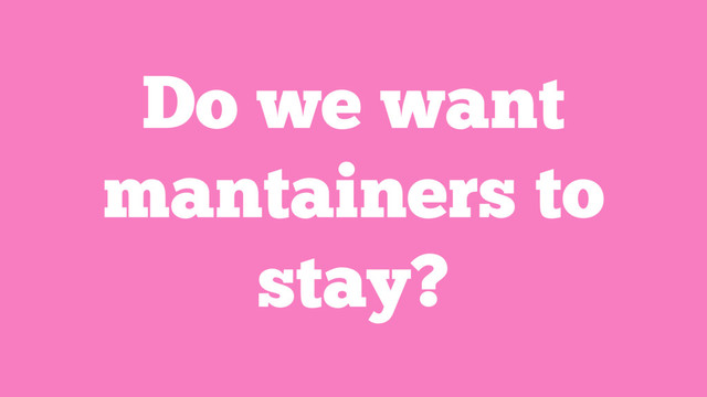 Do we want
mantainers to
stay?
