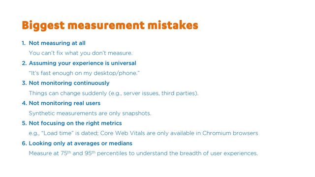 Biggest measurement mistakes
1. Not measuring at all
You can’t fix what you don’t measure.
2. Assuming your experience is universal
“It’s fast enough on my desktop/phone.”
3. Not monitoring continuously
Things can change suddenly (e.g., server issues, third parties).
4. Not monitoring real users
Synthetic measurements are only snapshots.
5. Not focusing on the right metrics
e.g., “Load time” is dated; Core Web Vitals are only available in Chromium browsers
6. Looking only at averages or medians
Measure at 75th and 95th percentiles to understand the breadth of user experiences.
