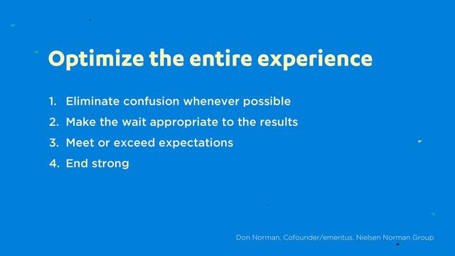 Optimize the entire experience
1. Eliminate confusion whenever possible
2. Make the wait appropriate to the results
3. Meet or exceed expectations
4. End strong
Don Norman, Cofounder/emeritus, Nielsen Norman Group
