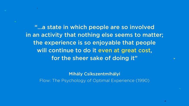 “…a state in which people are so involved
in an activity that nothing else seems to matter;
the experience is so enjoyable that people
will continue to do it even at great cost,
for the sheer sake of doing it”
Mihály Csíkszentmihályi
Flow: The Psychology of Optimal Experience (1990)

