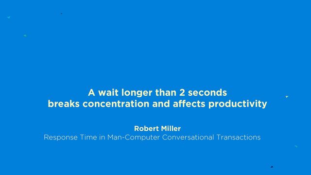 A wait longer than 2 seconds
breaks concentration and affects productivity
Robert Miller
Response Time in Man-Computer Conversational Transactions
