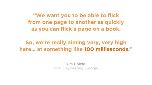 65
“We want you to be able to flick
from one page to another as quickly
as you can flick a page on a book.
So, we’re really aiming very, very high
here… at something like 100 milliseconds.”
Urs Hölzle
SVP Engineering, Google
