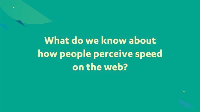What do we know about
how people perceive speed
on the web?
