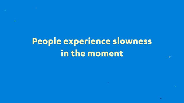 People experience slowness
in the moment
