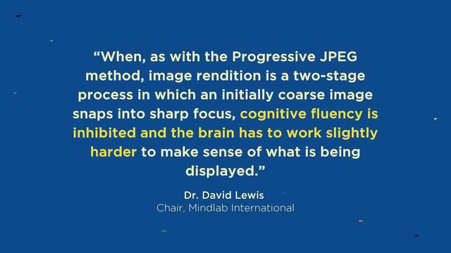 “When, as with the Progressive JPEG
method, image rendition is a two-stage
process in which an initially coarse image
snaps into sharp focus, cognitive fluency is
inhibited and the brain has to work slightly
harder to make sense of what is being
displayed.”
Dr. David Lewis
Chair, Mindlab International
