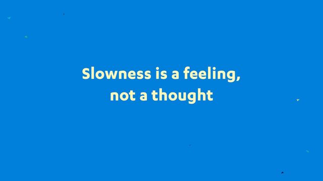 Slowness is a feeling,
not a thought
