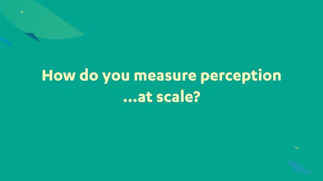 How do you measure perception
…at scale?
