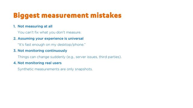Biggest measurement mistakes
1. Not measuring at all
You can’t fix what you don’t measure.
2. Assuming your experience is universal
“It’s fast enough on my desktop/phone.”
3. Not monitoring continuously
Things can change suddenly (e.g., server issues, third parties).
4. Not monitoring real users
Synthetic measurements are only snapshots.
