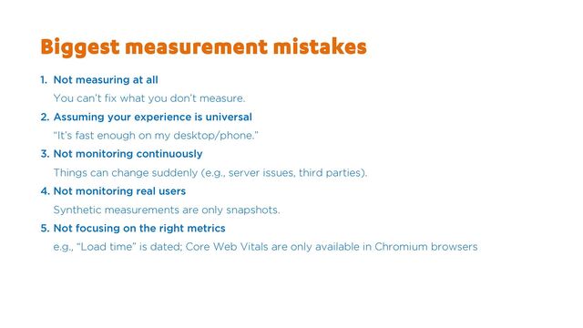 Biggest measurement mistakes
1. Not measuring at all
You can’t fix what you don’t measure.
2. Assuming your experience is universal
“It’s fast enough on my desktop/phone.”
3. Not monitoring continuously
Things can change suddenly (e.g., server issues, third parties).
4. Not monitoring real users
Synthetic measurements are only snapshots.
5. Not focusing on the right metrics
e.g., “Load time” is dated; Core Web Vitals are only available in Chromium browsers
