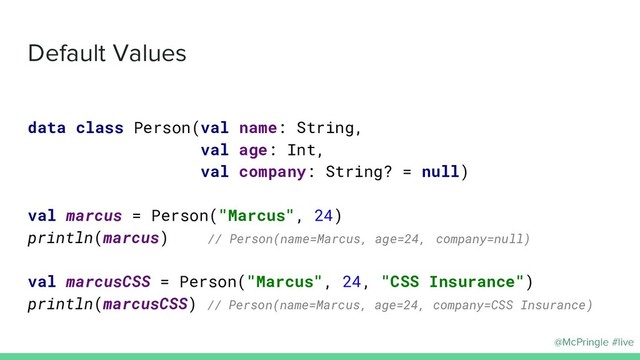 @McPringle #live
Default Values
data class Person(val name: String,
val age: Int,
val company: String? = null)
val marcus = Person("Marcus", 24)
println(marcus) // Person(name=Marcus, age=24, company=null)
val marcusCSS = Person("Marcus", 24, "CSS Insurance")
println(marcusCSS) // Person(name=Marcus, age=24, company=CSS Insurance)
