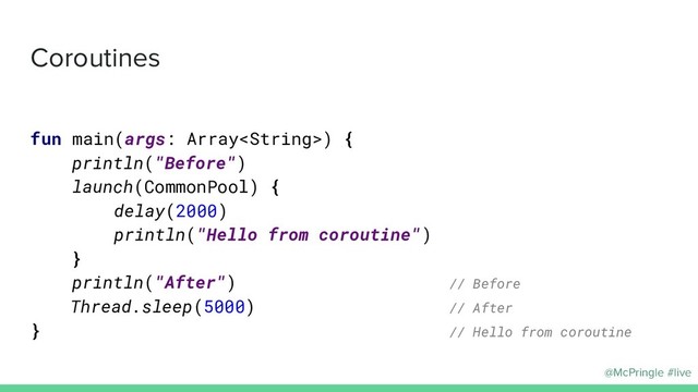 @McPringle #live
Coroutines
fun main(args: Array) {
println("Before")
launch(CommonPool) {
delay(2000)
println("Hello from coroutine")
}
println("After") // Before
Thread.sleep(5000) // After
} // Hello from coroutine
