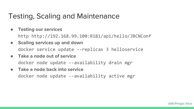 @McPringle #live
Testing, Scaling and Maintenance
● Testing our services
http http://192.168.99.100:8181/api/hello/JBCNConf
● Scaling services up and down
docker service update --replicas 3 helloservice
● Take a node out of service
docker node update --availability drain mgr
● Take a node back into service
docker node update --availability active mgr
