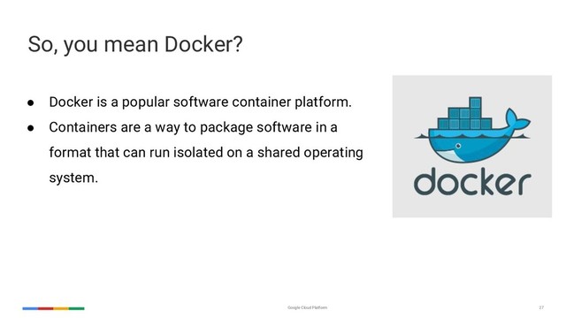 Google Cloud Platform 27
So, you mean Docker?
2004 2016
● Docker is a popular software container platform.
● Containers are a way to package software in a
format that can run isolated on a shared operating
system.
