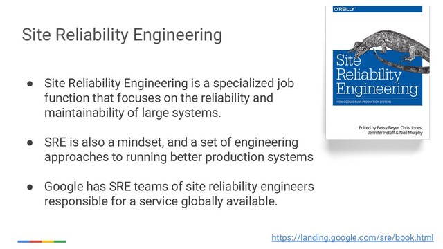 32
Site Reliability Engineering
● Site Reliability Engineering is a specialized job
function that focuses on the reliability and
maintainability of large systems.
● SRE is also a mindset, and a set of engineering
approaches to running better production systems
● Google has SRE teams of site reliability engineers
responsible for a service globally available.
https://landing.google.com/sre/book.html
