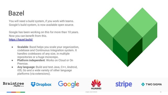 Google Cloud Platform 40
Bazel
You will need a build system, if you work with teams.
Google’s build system, is now available open source.
Google has been working on this for more than 10 years.
Now you can benefit from this.
https://bazel.build/
● Scalable: Bazel helps you scale your organization,
codebase and Continuous Integration system. It
handles codebases of any size, in multiple
repositories or a huge monorepo.
● Platform independent: Works on Cloud or On
Premise.
● Any language: Build and test Java, C++, Android,
iOS, Go and a wide variety of other language
platforms (via extensions).
