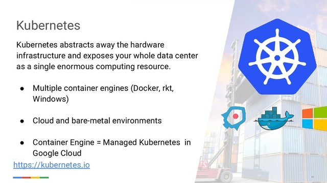 41
Kubernetes abstracts away the hardware
infrastructure and exposes your whole data center
as a single enormous computing resource.
● Multiple container engines (Docker, rkt,
Windows)
● Cloud and bare-metal environments
● Container Engine = Managed Kubernetes in
Google Cloud
Kubernetes
https://kubernetes.io
